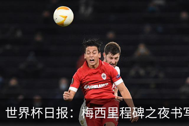 世界杯日报：梅西里程碑之夜书写传奇 姆巴佩加冕法国队史射手王