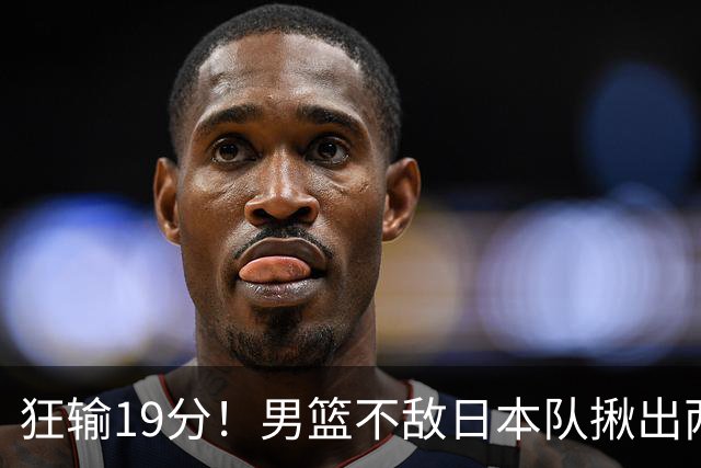 狂输19分！男篮不敌日本队揪出两大“罪臣”，郭士强太想念赵睿