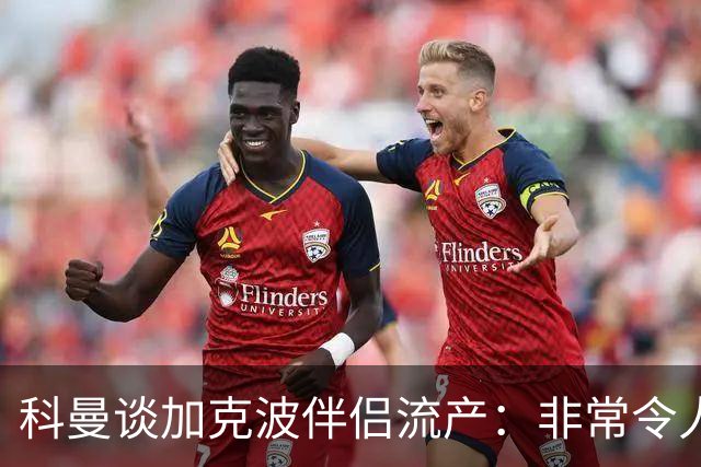 科曼谈加克波伴侣流产：非常令人悲痛的消息，但他从没说过想回家